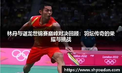 林丹与谌龙世锦赛巅峰对决回顾：羽坛传奇的荣耀与挑战