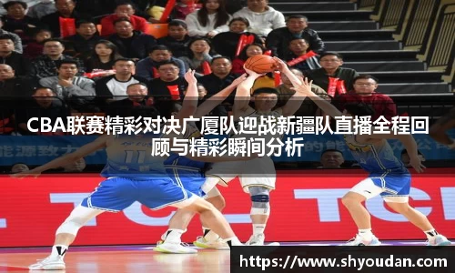 CBA联赛精彩对决广厦队迎战新疆队直播全程回顾与精彩瞬间分析