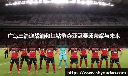 广岛三箭迎战浦和红钻争夺亚冠赛场荣耀与未来